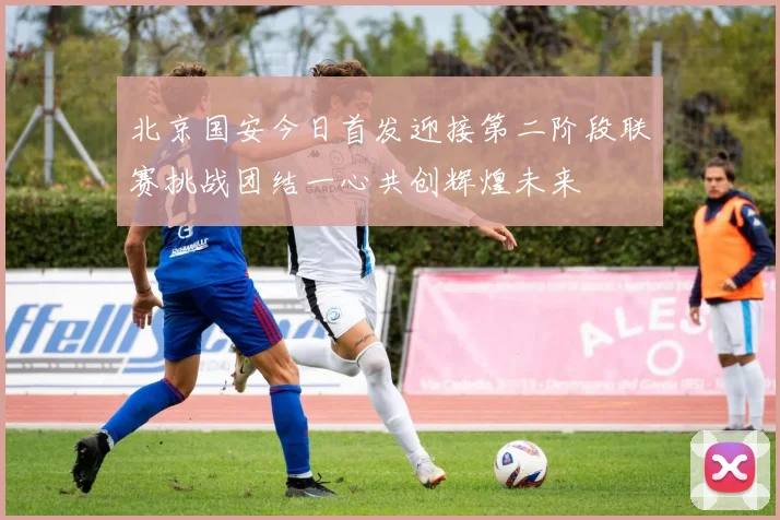 北京国安今日首发迎接第二阶段联赛挑战团结一心共创辉煌未来