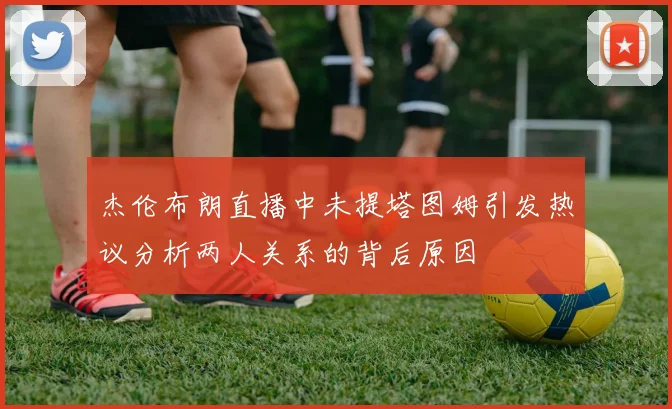 杰伦布朗直播中未提塔图姆引发热议分析两人关系的背后原因