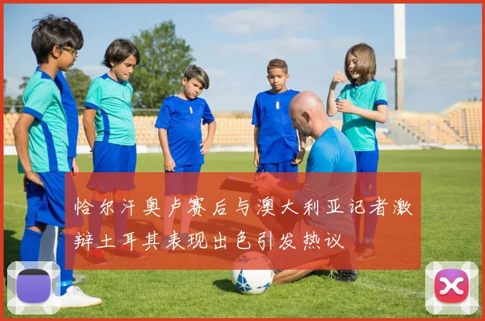 恰尔汗奥卢赛后与澳大利亚记者激辩土耳其表现出色引发热议