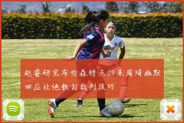 赵睿研究布伦森特点归来周琦幽默回应让他教打裁判技巧