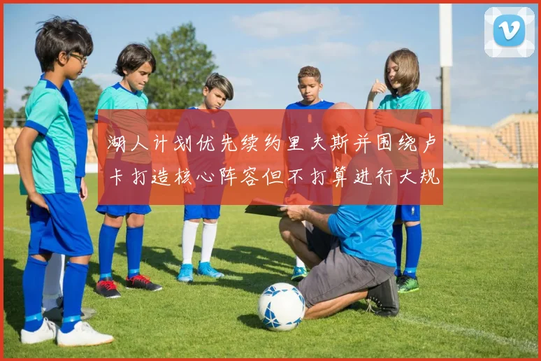 湖人计划优先续约里夫斯并围绕卢卡打造核心阵容但不打算进行大规模重建