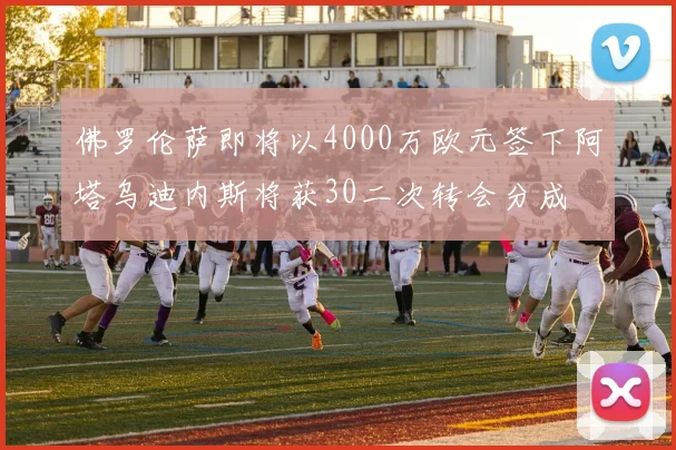 佛罗伦萨即将以4000万欧元签下阿塔乌迪内斯将获30二次转会分成