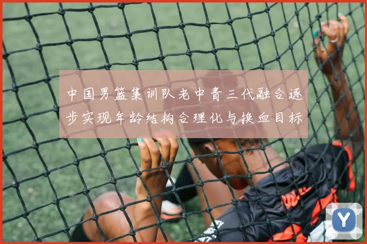 中国男篮集训队老中青三代融合逐步实现年龄结构合理化与换血目标